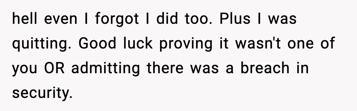hell even I forgot I did too. Plus I was quitting. Good luck proving it wasn't one of you OR admitting there was a breach in security.