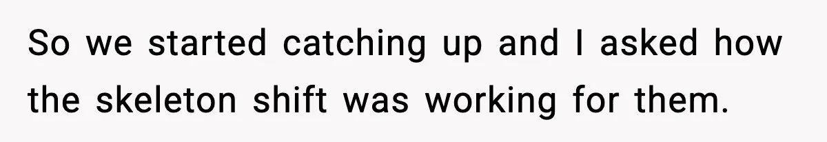 So we started catching up and I asked how the skeleton shift was working for them.