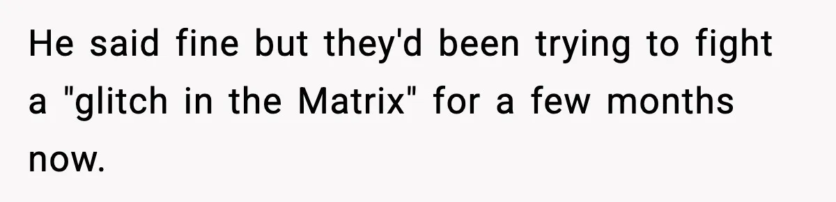 He said fine but they'd been trying to fight a "glitch in the Matrix" for a few months now.