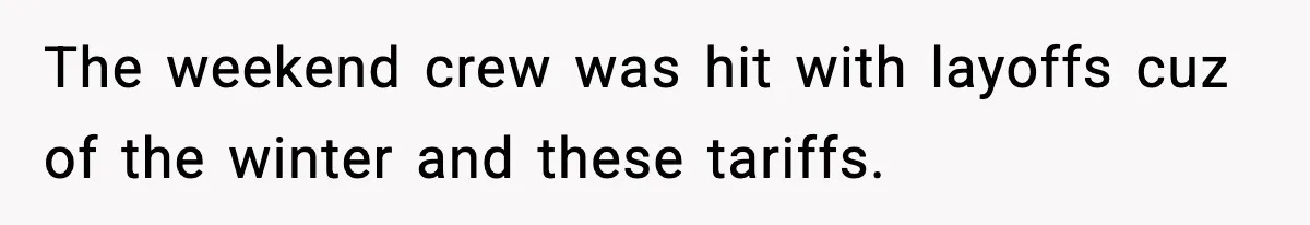 The weekend crew was hit with layoffs cuz of the winter and these tariffs.