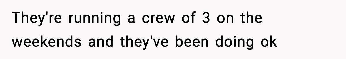 They're running a crew of 3 on the weekends and they've been doing ok