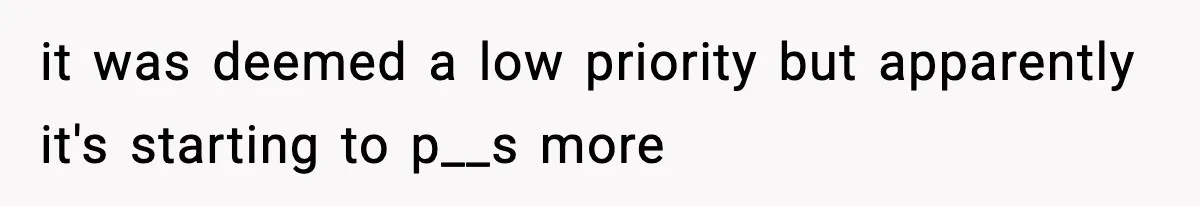 it was deemed a low priority but apparently it's starting to p__s more