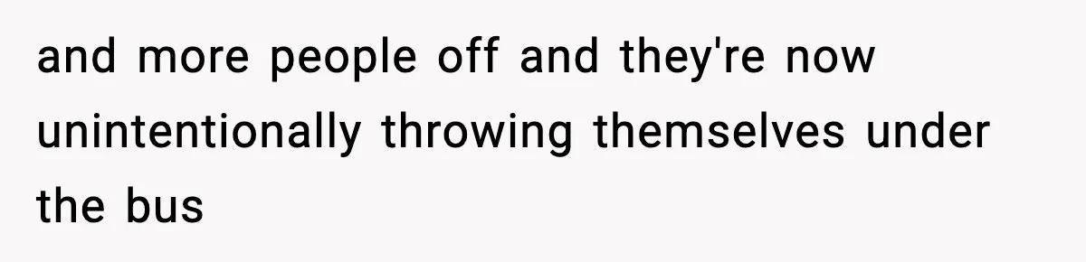 and more people off and they're now unintentionally throwing themselves under the bus