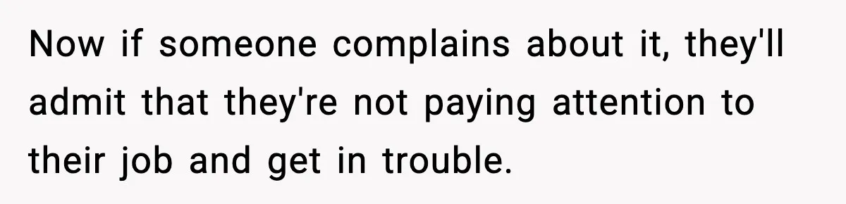 Now if someone complains about it, they'll admit that they're not paying attention to their job and get in trouble.