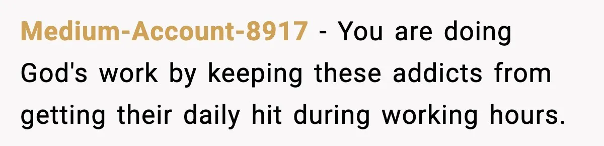 Medium-Account-8917 - You are doing God's work by keeping these addicts from getting their daily hit during working hours.