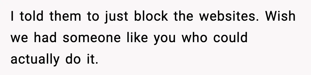 I told them to just block the websites. Wish we had someone like you who could actually do it.