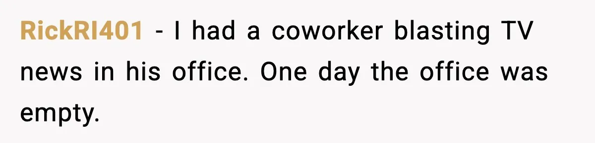 RickRI401 - I had a coworker blasting TV news in his office. One day the office was empty.