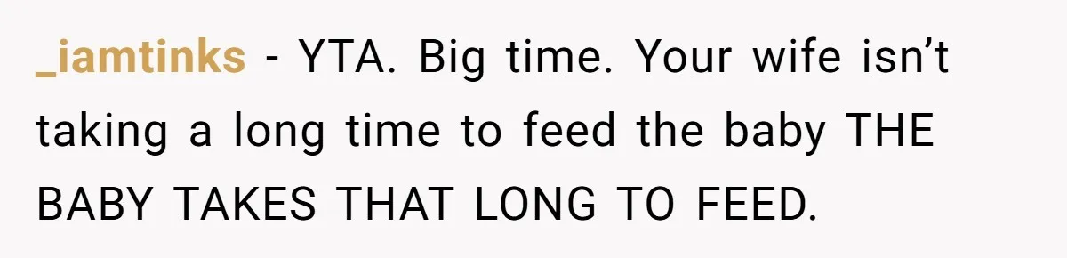 _iamtinks − YTA. Big time. Your wife isn’t taking a long time to feed the baby THE BABY TAKES THAT LONG TO FEED.
