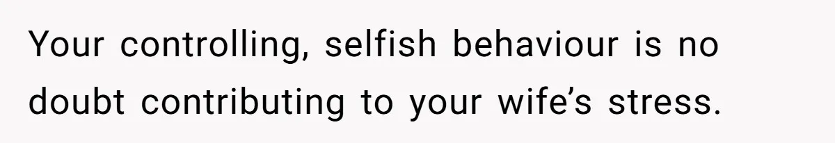Your controlling, selfish behaviour is no doubt contributing to your wife’s stress.