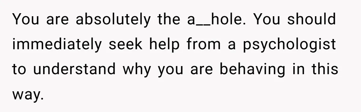 You are absolutely the a__hole. You should immediately seek help from a psychologist to understand why you are behaving in this way.