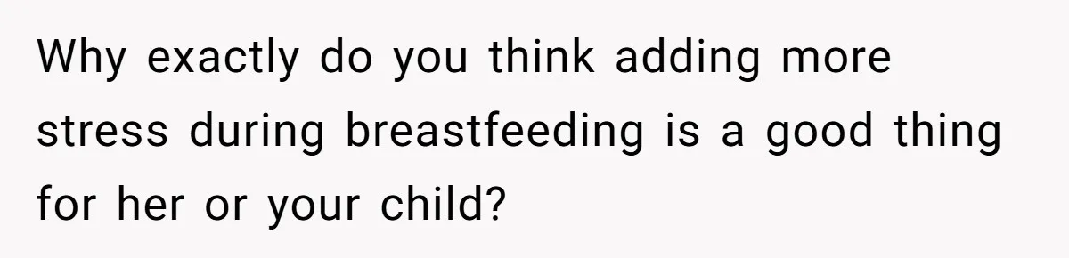 Why exactly do you think adding more stress during breastfeeding is a good thing for her or your child?