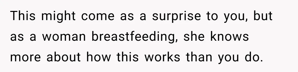 This might come as a surprise to you, but as a woman breastfeeding, she knows more about how this works than you do.