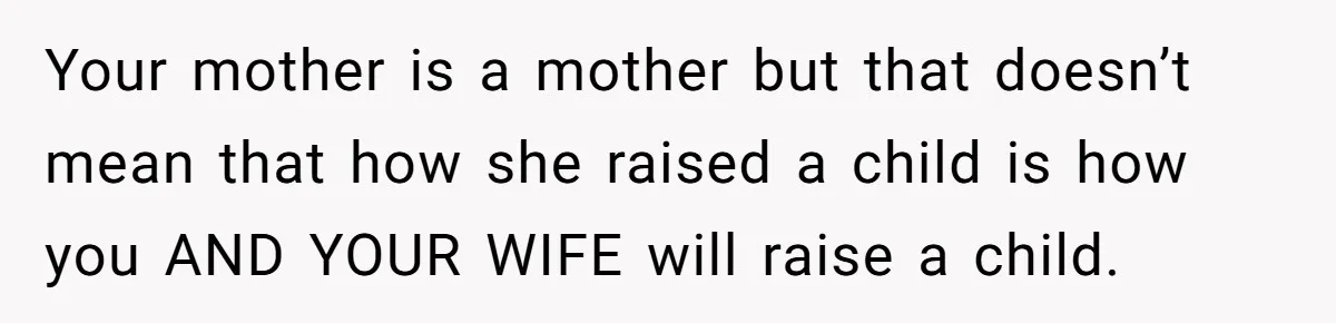 Your mother is a mother but that doesn’t mean that how she raised a child is how you AND YOUR WIFE will raise a child.