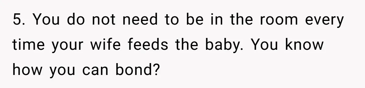 5. You do not need to be in the room every time your wife feeds the baby. You know how you can bond?