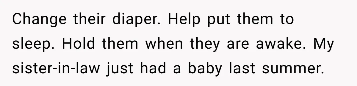 Change their diaper. Help put them to sleep. Hold them when they are awake. My sister-in-law just had a baby last summer.