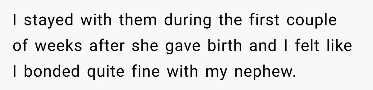 I stayed with them during the first couple of weeks after she gave birth and I felt like I bonded quite fine with my nephew.