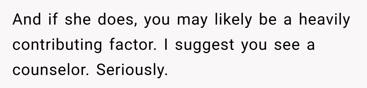 And if she does, you may likely be a heavily contributing factor. I suggest you see a counselor. Seriously.
