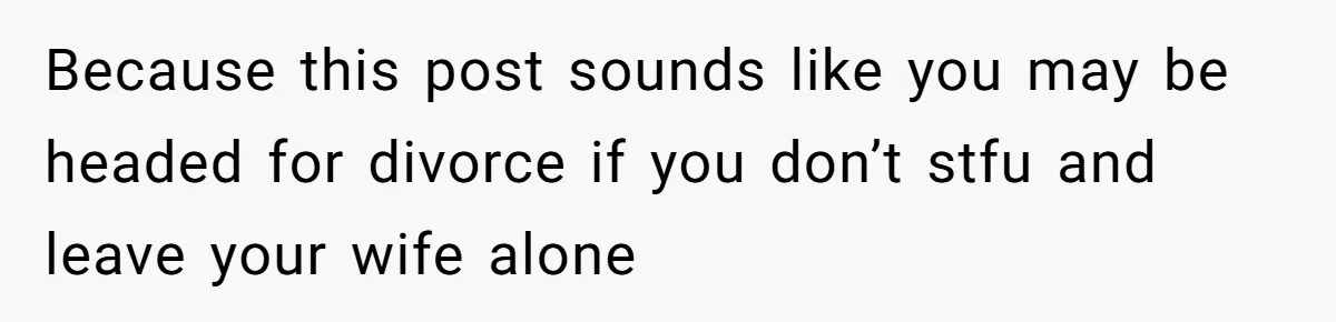 Because this post sounds like you may be headed for divorce if you don’t stfu and leave your wife alone