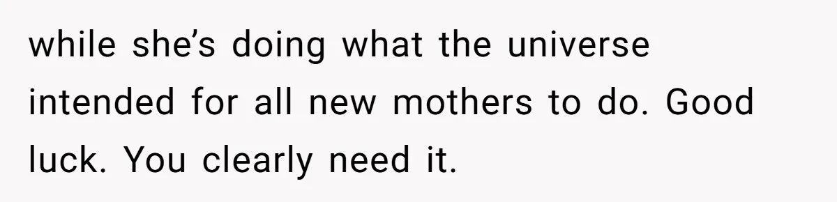 while she’s doing what the universe intended for all new mothers to do. Good luck. You clearly need it.