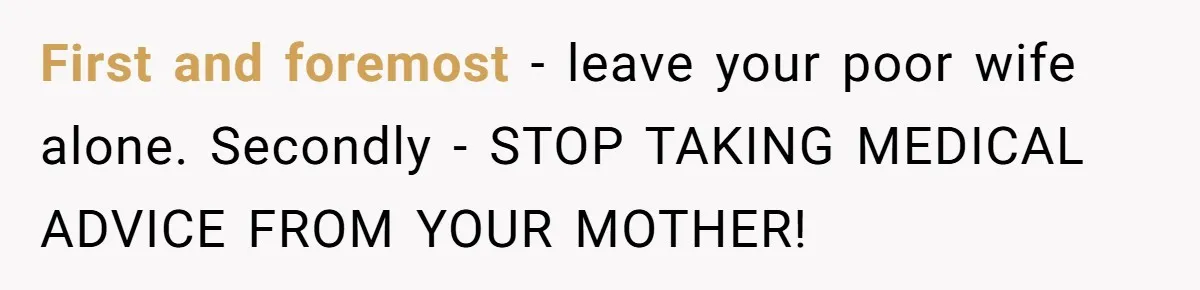 First and foremost - leave your poor wife alone. Secondly - STOP TAKING MEDICAL ADVICE FROM YOUR MOTHER!