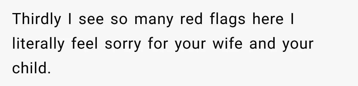 Thirdly I see so many red flags here I literally feel sorry for your wife and your child.