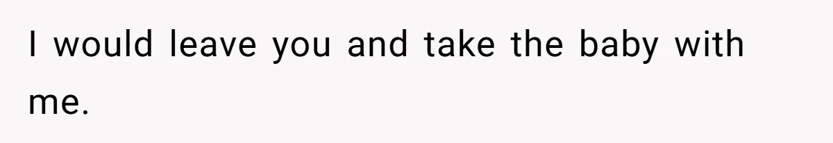 I would leave you and take the baby with me.