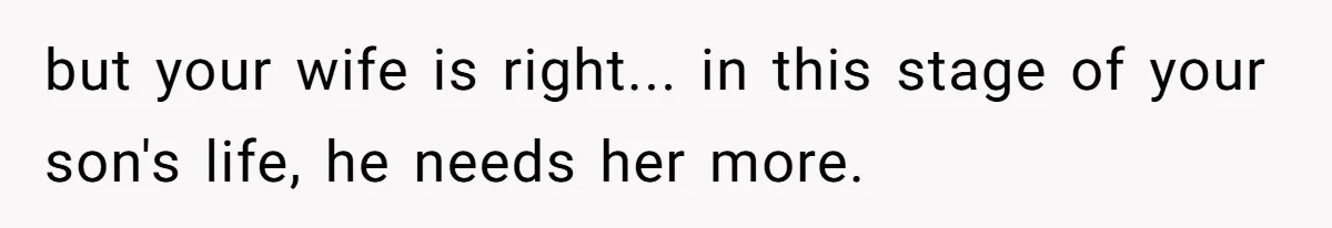 but your wife is right... in this stage of your son's life, he needs her more.
