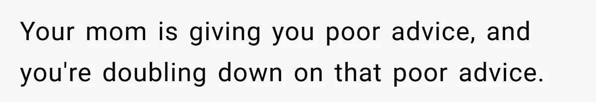 Your mom is giving you poor advice, and you're doubling down on that poor advice.