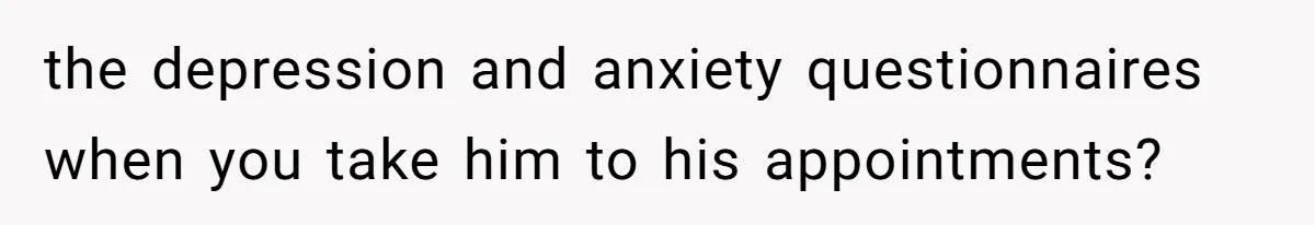 the depression and anxiety questionnaires when you take him to his appointments?