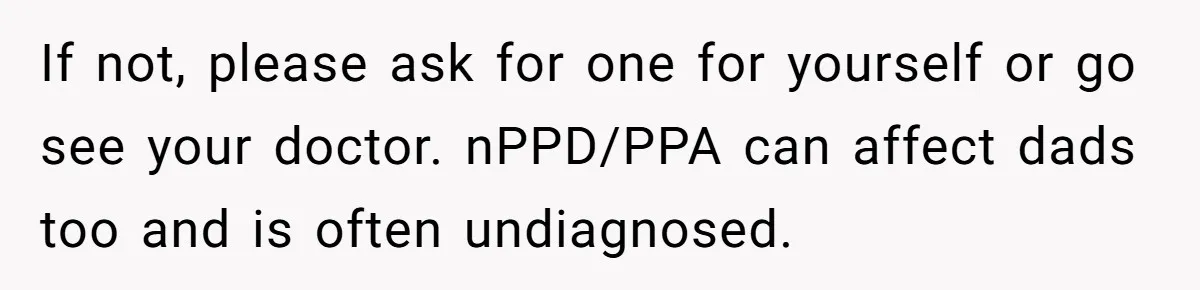 If not, please ask for one for yourself or go see your doctor. nPPD/PPA can affect dads too and is often undiagnosed.