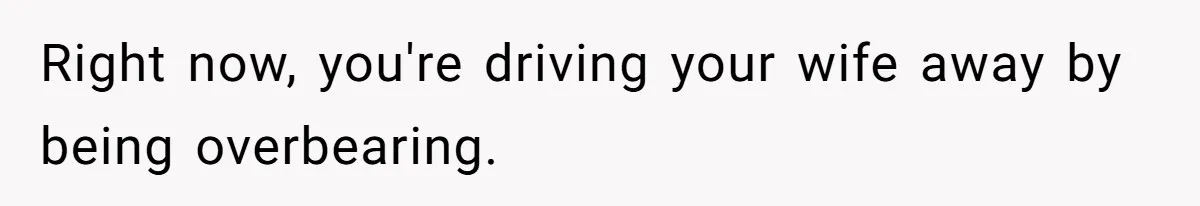Right now, you're driving your wife away by being overbearing.