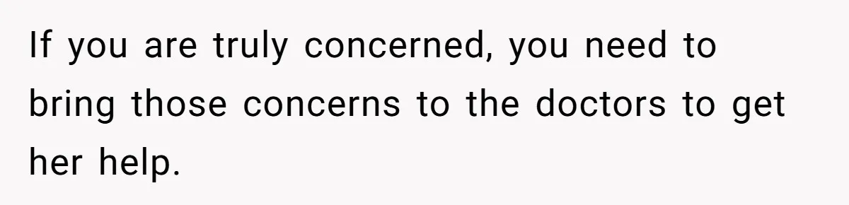 If you are truly concerned, you need to bring those concerns to the doctors to get her help.