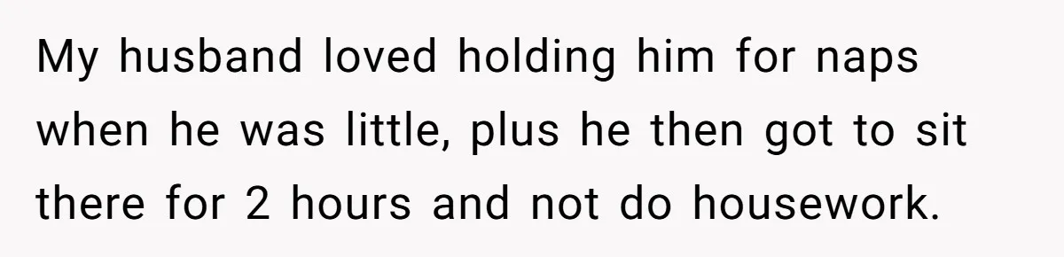 My husband loved holding him for naps when he was little, plus he then got to sit there for 2 hours and not do housework.