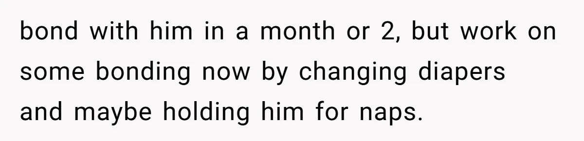 bond with him in a month or 2, but work on some bonding now by changing diapers and maybe holding him for naps.