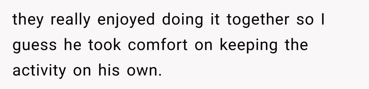 they really enjoyed doing it together so I guess he took comfort on keeping the activity on his own.