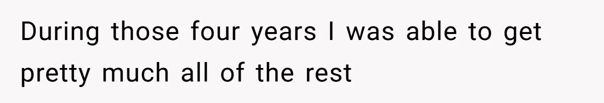 During those four years I was able to get pretty much all of the rest