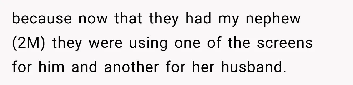 because now that they had my nephew (2M) they were using one of the screens for him and another for her husband.