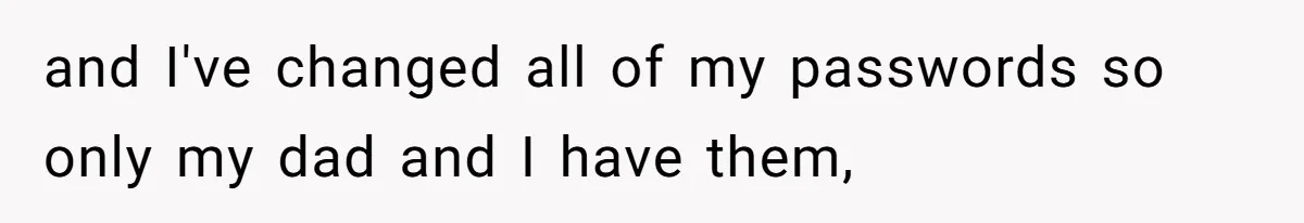 and I've changed all of my passwords so only my dad and I have them,