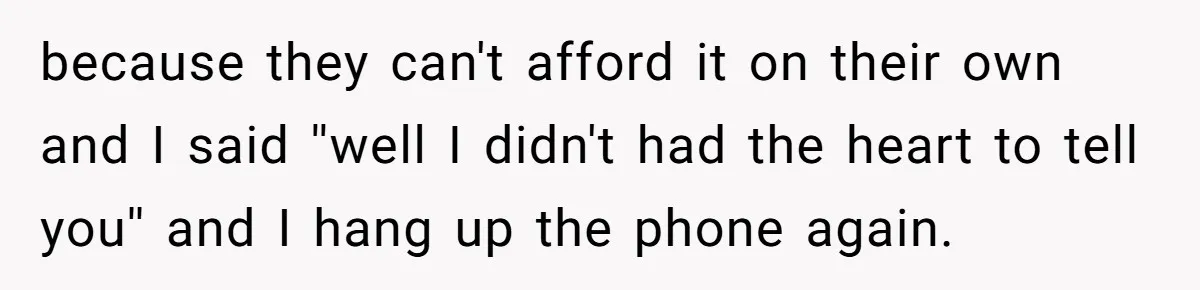 because they can't afford it on their own and I said ''well I didn't had the heart to tell you'' and I hang up the phone again.