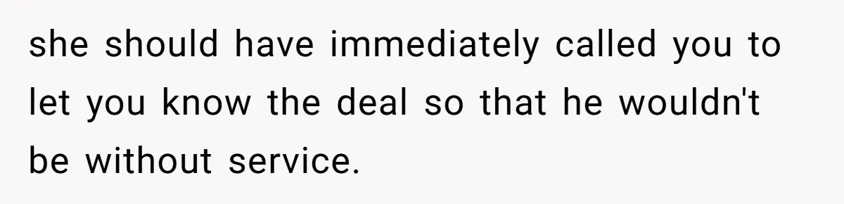 she should have immediately called you to let you know the deal so that he wouldn't be without service.