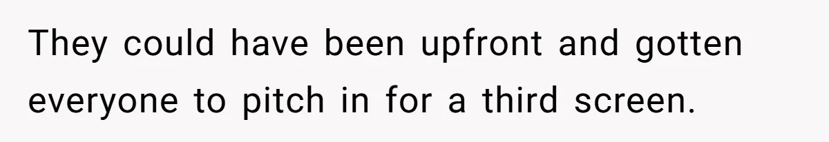 They could have been upfront and gotten everyone to pitch in for a third screen.