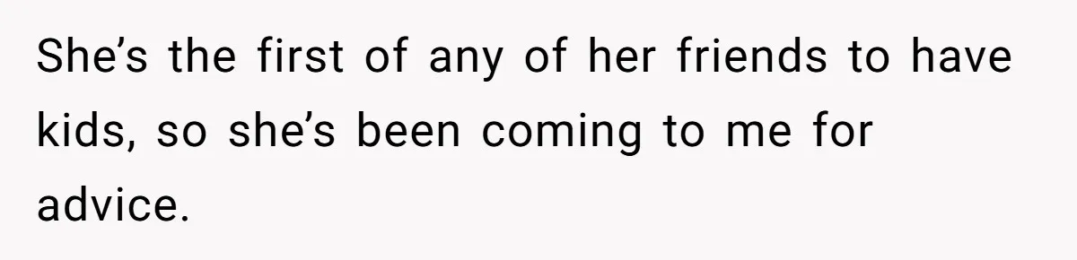 She’s the first of any of her friends to have kids, so she’s been coming to me for advice.