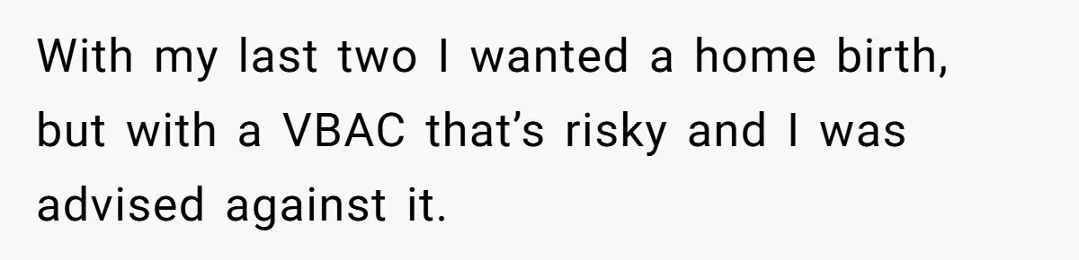 With my last two I wanted a home birth, but with a VBAC that’s risky and I was advised against it.