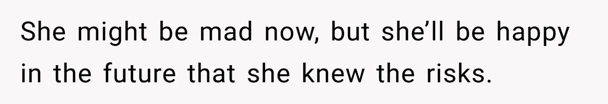 She might be mad now, but she’ll be happy in the future that she knew the risks.