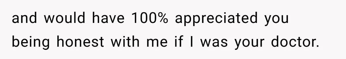 and would have 100% appreciated you being honest with me if I was your doctor.