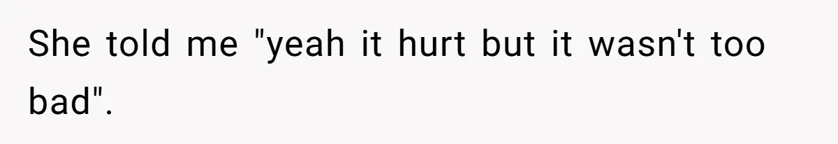 She told me "yeah it hurt but it wasn't too bad".