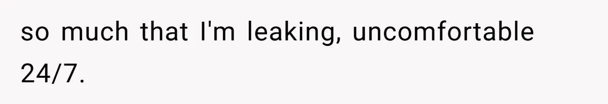 so much that I'm leaking, uncomfortable 24/7.