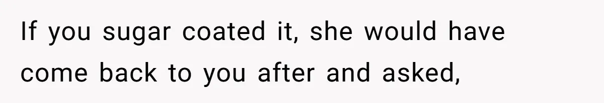 If you sugar coated it, she would have come back to you after and asked,