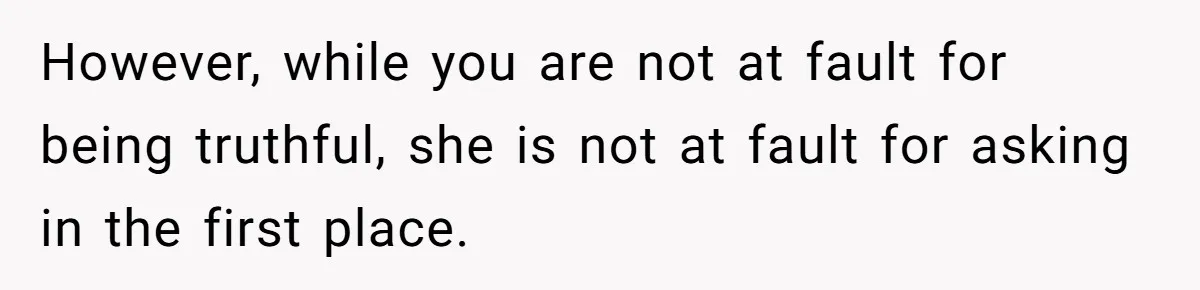 However, while you are not at fault for being truthful, she is not at fault for asking in the first place.