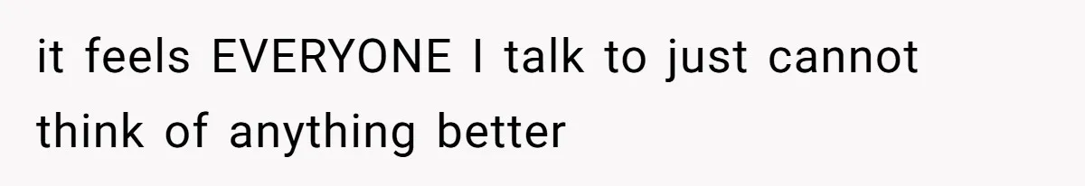 it feels EVERYONE I talk to just cannot think of anything better